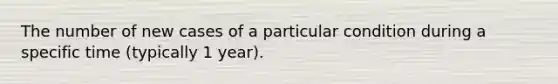 The number of new cases of a particular condition during a specific time (typically 1 year).