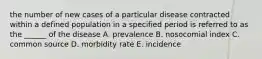 the number of new cases of a particular disease contracted within a defined population in a specified period is referred to as the ______ of the disease A. prevalence B. nosocomial index C. common source D. morbidity rate E. incidence