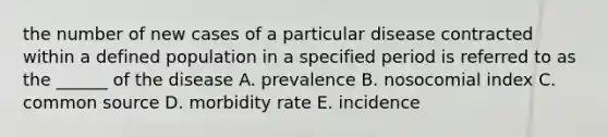 the number of new cases of a particular disease contracted within a defined population in a specified period is referred to as the ______ of the disease A. prevalence B. nosocomial index C. common source D. morbidity rate E. incidence