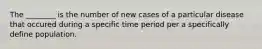 The ________ is the number of new cases of a particular disease that occured during a specific time period per a specifically define population.