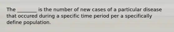 The ________ is the number of new cases of a particular disease that occured during a specific time period per a specifically define population.