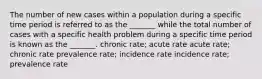 The number of new cases within a population during a specific time period is referred to as the _______ while the total number of cases with a specific health problem during a specific time period is known as the _______. chronic rate; acute rate acute rate; chronic rate prevalence rate; incidence rate incidence rate; prevalence rate