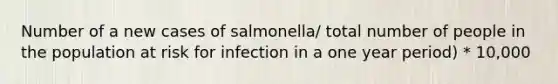 Number of a new cases of salmonella/ total number of people in the population at risk for infection in a one year period) * 10,000