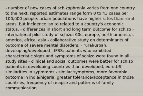 - number of new cases of schizophrenia varies from one country to the next, reported estimates range form 8 to 43 cases per 100,000 people, urban populations have higher rates than rural areas, but incidence isn to related to a country's economic status, - differences in short and long term outcome for schizo - international pilot study of schizo: 60s, europe, north america, s america, africa, asia - collaborative study on determinants of outcome of severe mental disorders: - rural/urban, developing/developed - IPSS: patients who exhibited characteristic signs and symptoms of schizo were found in all study sites - clinical and social outcomes were better for schizo patients in developing countries than developed, euro,US, similarities in sypmtoms - similar symptoms, more favorable outcome in india/nigeria, greater tolerance/acceptance in those countries, frequency of relapse and patterns of family communication