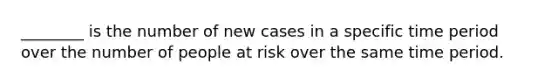 ________ is the number of new cases in a specific time period over the number of people at risk over the same time period.