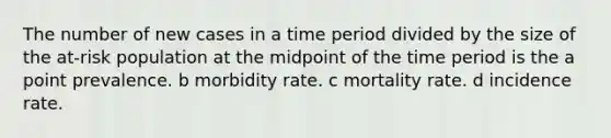 The number of new cases in a time period divided by the size of the at-risk population at the midpoint of the time period is the a point prevalence. b morbidity rate. c mortality rate. d incidence rate.