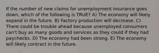 If the number of new claims for unemployment insurance goes down, which of the following is TRUE? A) The economy will likely expand in the future. B) Factory production will decrease. C) There could be trouble ahead because unemployed consumers can't buy as many goods and services as they could if they had paychecks. D) The economy had been strong. E) The economy will likely contract in the future.