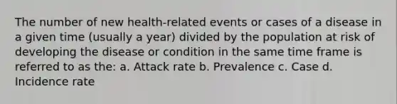 The number of new health-related events or cases of a disease in a given time (usually a year) divided by the population at risk of developing the disease or condition in the same time frame is referred to as the: a. Attack rate b. Prevalence c. Case d. Incidence rate