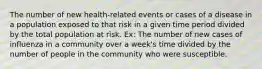 The number of new health-related events or cases of a disease in a population exposed to that risk in a given time period divided by the total population at risk. Ex: The number of new cases of influenza in a community over a week's time divided by the number of people in the community who were susceptible.