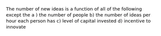 The number of new ideas is a function of all of the following except the a ) the number of people b) the number of ideas per hour each person has c) level of capital invested d) incentive to innovate