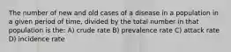 The number of new and old cases of a disease in a population in a given period of time, divided by the total number in that population is the: A) crude rate B) prevalence rate C) attack rate D) incidence rate