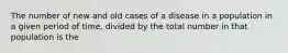 The number of new and old cases of a disease in a population in a given period of time, divided by the total number in that population is the