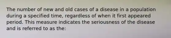 The number of new and old cases of a disease in a population during a specified time, regardless of when it first appeared period. This measure indicates the seriousness of the disease and is referred to as the: