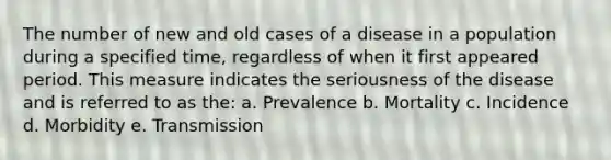 The number of new and old cases of a disease in a population during a specified time, regardless of when it first appeared period. This measure indicates the seriousness of the disease and is referred to as the: a. Prevalence b. Mortality c. Incidence d. Morbidity e. Transmission