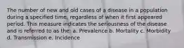 The number of new and old cases of a disease in a population during a specified time, regardless of when it first appeared period. This measure indicates the seriousness of the disease and is referred to as the: a. Prevalence b. Mortality c. Morbidity d. Transmission e. Incidence