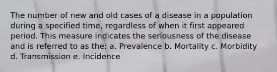 The number of new and old cases of a disease in a population during a specified time, regardless of when it first appeared period. This measure indicates the seriousness of the disease and is referred to as the: a. Prevalence b. Mortality c. Morbidity d. Transmission e. Incidence