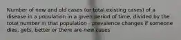 Number of new and old cases (or total existing cases) of a disease in a population in a given period of time, divided by the total number in that population - prevalence changes if someone dies, gets, better or there are new cases