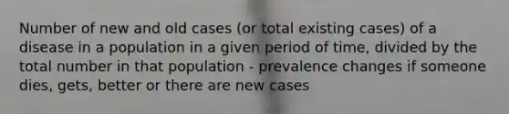 Number of new and old cases (or total existing cases) of a disease in a population in a given period of time, divided by the total number in that population - prevalence changes if someone dies, gets, better or there are new cases