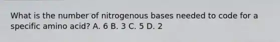 What is the number of nitrogenous bases needed to code for a specific amino​ acid? A. 6 B. 3 C. 5 D. 2