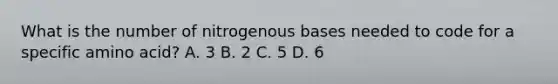 What is the number of nitrogenous bases needed to code for a specific amino acid? A. 3 B. 2 C. 5 D. 6