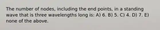 The number of nodes, including the end points, in a standing wave that is three wavelengths long is: A) 6. B) 5. C) 4. D) 7. E) none of the above.