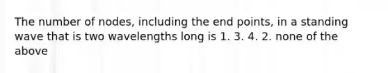 The number of nodes, including the end points, in a standing wave that is two wavelengths long is 1. 3. 4. 2. none of the above