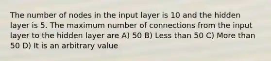 The number of nodes in the input layer is 10 and the hidden layer is 5. The maximum number of connections from the input layer to the hidden layer are A) 50 B) Less than 50 C) More than 50 D) It is an arbitrary value