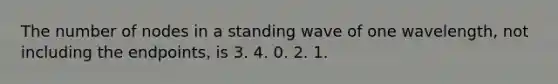 The number of nodes in a standing wave of one wavelength, not including the endpoints, is 3. 4. 0. 2. 1.