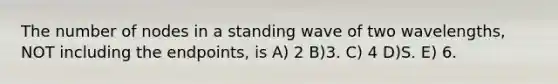 The number of nodes in a standing wave of two wavelengths, NOT including the endpoints, is A) 2 B)3. C) 4 D)S. E) 6.