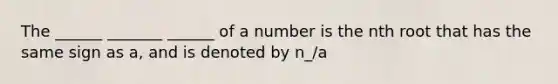 The ______ _______ ______ of a number is the nth root that has the same sign as a, and is denoted by n_/a