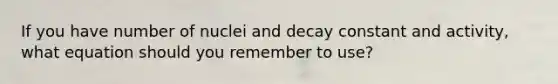 If you have number of nuclei and decay constant and activity, what equation should you remember to use?