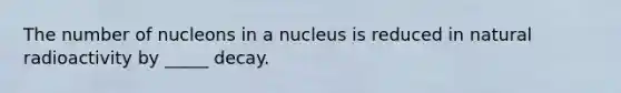 The number of nucleons in a nucleus is reduced in natural radioactivity by _____ decay.