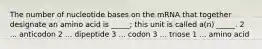 The number of nucleotide bases on the mRNA that together designate an amino acid is _____; this unit is called a(n) _____. 2 ... anticodon 2 ... dipeptide 3 ... codon 3 ... triose 1 ... amino acid