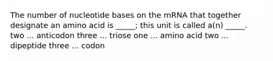 The number of nucleotide bases on the mRNA that together designate an amino acid is _____; this unit is called a(n) _____. two ... anticodon three ... triose one ... amino acid two ... dipeptide three ... codon