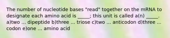 The number of nucleotide bases "read" together on the mRNA to designate each amino acid is _____; this unit is called a(n) _____. a)two ... dipeptide b)three ... triose c)two ... anticodon d)three ... codon e)one ... amino acid