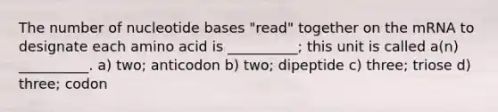 The number of nucleotide bases "read" together on the mRNA to designate each amino acid is __________; this unit is called a(n) __________. a) two; anticodon b) two; dipeptide c) three; triose d) three; codon