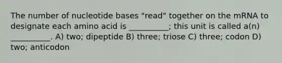 The number of nucleotide bases "read" together on the mRNA to designate each amino acid is __________; this unit is called a(n) __________. A) two; dipeptide B) three; triose C) three; codon D) two; anticodon