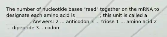 The number of nucleotide bases "read" together on the mRNA to designate each amino acid is __________; this unit is called a __________. Answers: 2 ... anticodon 3 ... triose 1 ... amino acid 2 ... dipeptide 3... codon