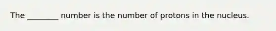 The ________ number is the number of protons in the nucleus.