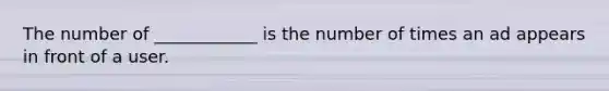 The number of ____________ is the number of times an ad appears in front of a user.