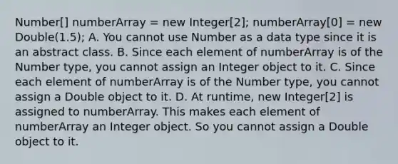 Number[] numberArray = new Integer[2]; numberArray[0] = new Double(1.5); A. You cannot use Number as a data type since it is an abstract class. B. Since each element of numberArray is of the Number type, you cannot assign an Integer object to it. C. Since each element of numberArray is of the Number type, you cannot assign a Double object to it. D. At runtime, new Integer[2] is assigned to numberArray. This makes each element of numberArray an Integer object. So you cannot assign a Double object to it.