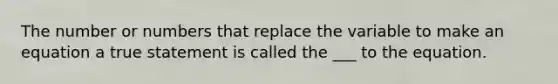The number or numbers that replace the variable to make an equation a true statement is called the ___ to the equation.