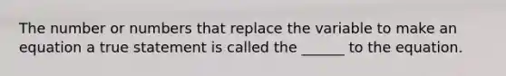 The number or numbers that replace the variable to make an equation a true statement is called the ______ to the equation.