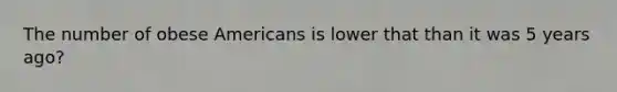 The number of obese Americans is lower that than it was 5 years ago?