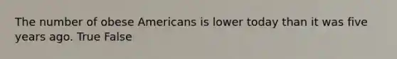 The number of obese Americans is lower today than it was five years ago. True False