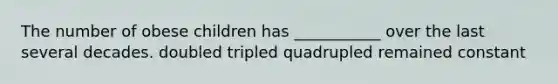 The number of obese children has ___________ over the last several decades. doubled tripled quadrupled remained constant