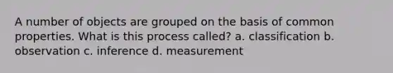 A number of objects are grouped on the basis of common properties. What is this process called? a. classification b. observation c. inference d. measurement