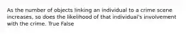As the number of objects linking an individual to a crime scene​ increases, so does the likelihood of that​ individual's involvement with the crime. True False
