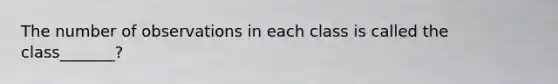 The number of observations in each class is called the class_______?