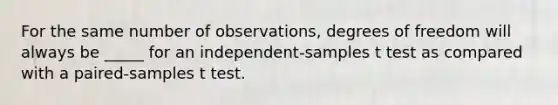 For the same number of observations, degrees of freedom will always be _____ for an independent-samples t test as compared with a paired-samples t test.